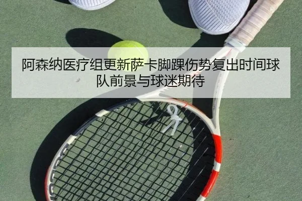 阿森纳医疗组更新萨卡脚踝伤势复出时间球队前景与球迷期待