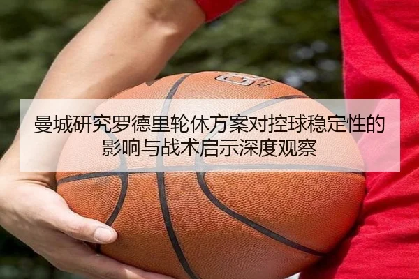 曼城研究罗德里轮休方案对控球稳定性的影响与战术启示深度观察