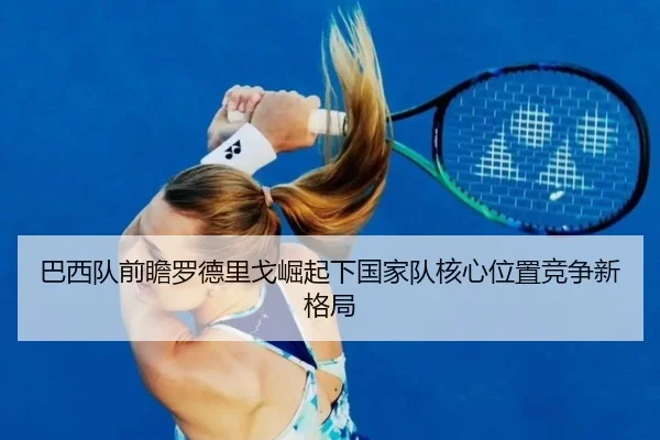 巴西队前瞻罗德里戈崛起下国家队核心位置竞争新格局