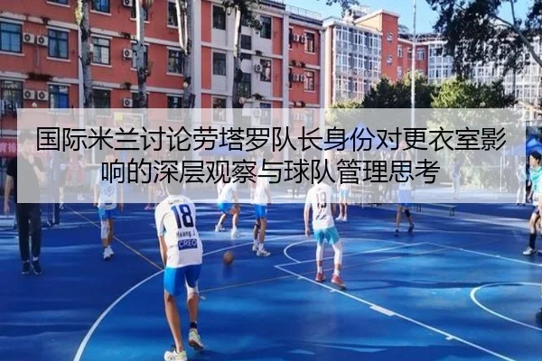 国际米兰讨论劳塔罗队长身份对更衣室影响的深层观察与球队管理思考