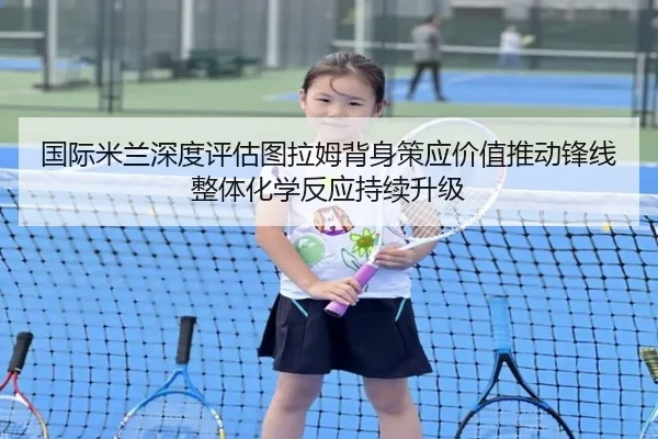 国际米兰深度评估图拉姆背身策应价值推动锋线整体化学反应持续升级