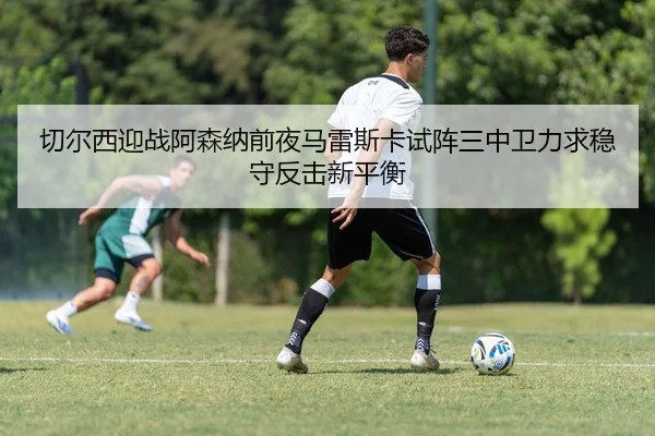 切尔西迎战阿森纳前夜马雷斯卡试阵三中卫力求稳守反击新平衡