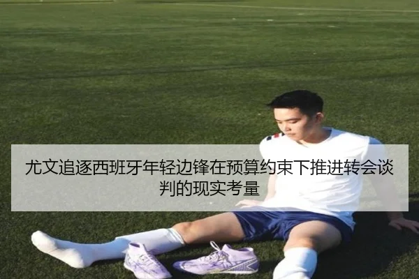 尤文追逐西班牙年轻边锋在预算约束下推进转会谈判的现实考量